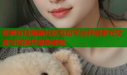 亚洲五月海角社区互动平台开启多元交流与资源共享新体验