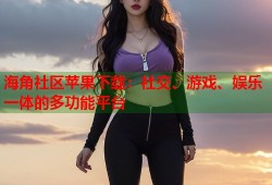 海角社区苹果下载：社交、游戏、娱乐一体的多功能平台