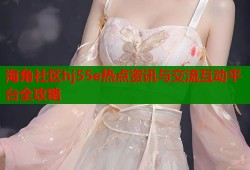 海角社区hj55e热点资讯与交流互动平台全攻略