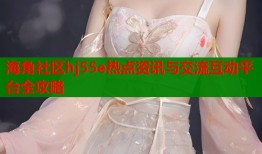 海角社区hj55e热点资讯与交流互动平台全攻略