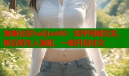 海角社区haijiao06：知乎同城交友，附近陌生人速配，一键开启社交