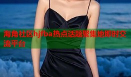 海角社区hjfba热点话题聚集地即时交流平台