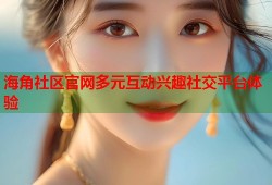 海角社区官网多元互动兴趣社交平台体验