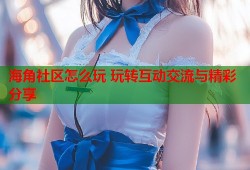 海角社区怎么玩 玩转互动交流与精彩分享