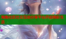 海角社区社交互动分享平台开启精彩生活