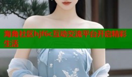 海角社区hjf6c互动交流平台开启精彩生活