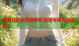 海角社区必须登录吗 解锁专属互动体验