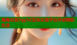 海角社区hjg5d互动交流平台开启精彩生活
