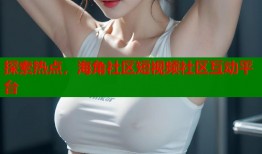 探索热点，海角社区短视频社区互动平台