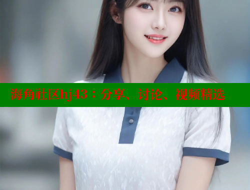 海角社区hj43：分享、讨论、视频精选