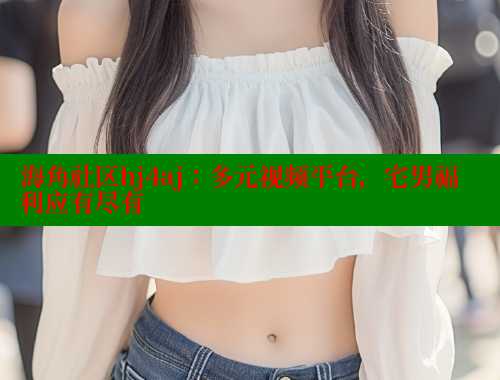 海角社区hj4aj：多元视频平台，宅男福利应有尽有