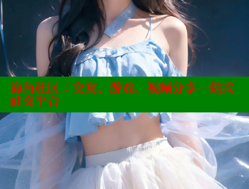 海角社区：交友、游戏、视频分享一站式社交平台