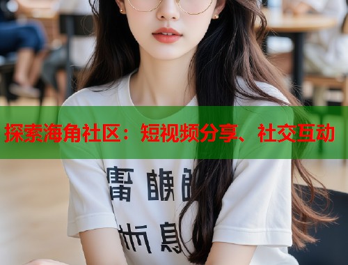 探索海角社区：短视频分享、社交互动