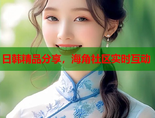 日韩精品分享，海角社区实时互动