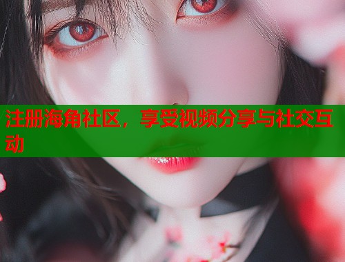 注册海角社区，享受视频分享与社交互动