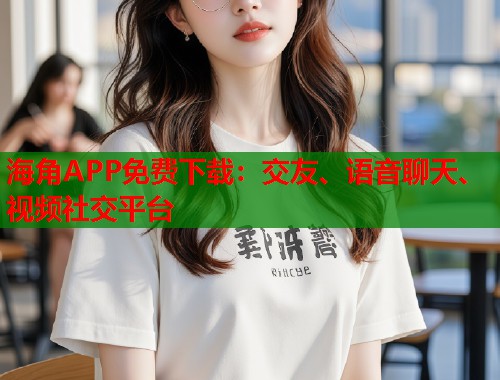 海角APP免费下载：交友、语音聊天、视频社交平台