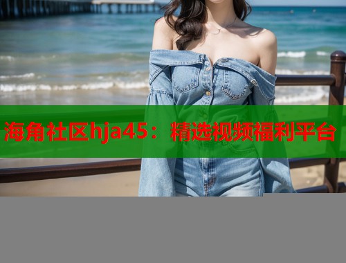 海角社区hja45：精选视频福利平台