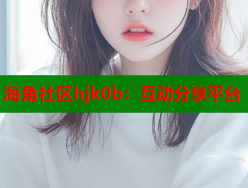 海角社区hjk0b：互动分享平台