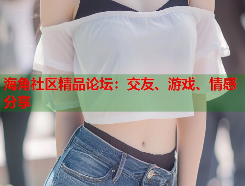 海角社区精品论坛：交友、游戏、情感分享