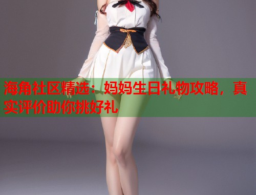 海角社区精选：妈妈生日礼物攻略，真实评价助你挑好礼