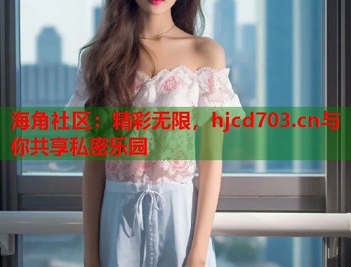 海角社区：精彩无限，hjcd703.cn与你共享私密乐园