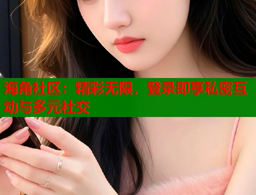 海角社区：精彩无限，登录即享私密互动与多元社交
