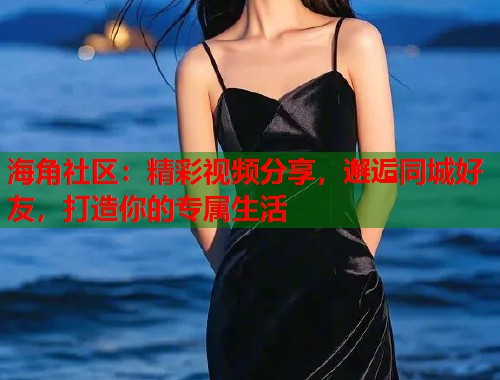 海角社区：精彩视频分享，邂逅同城好友，打造你的专属生活
