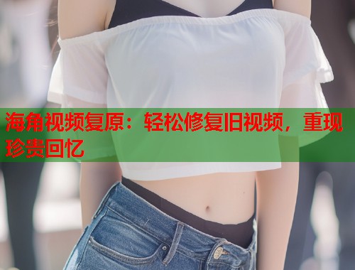 海角视频复原:轻松修复旧视频,重现珍贵回忆 海角视频复原:轻松修复旧视频,重现珍贵回忆