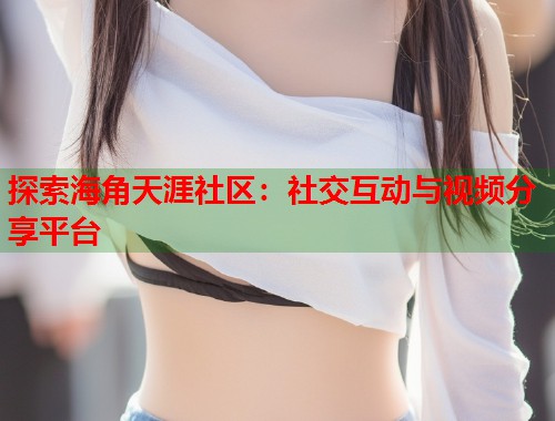探索海角天涯社区：社交互动与视频分享平台