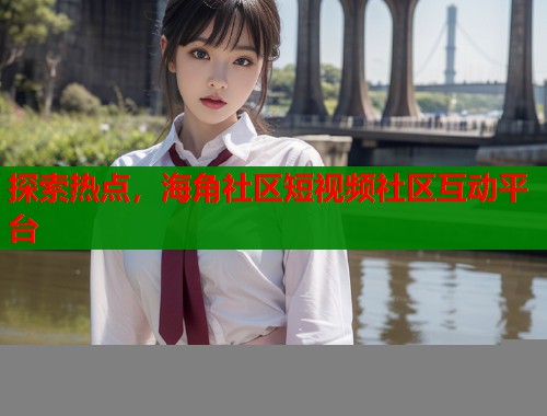 探索热点，海角社区短视频社区互动平台
