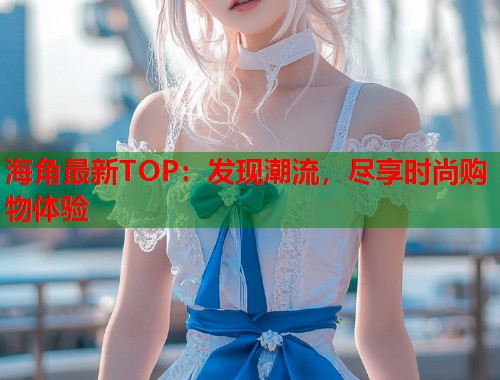 海角最新TOP：发现潮流，尽享时尚购物体验