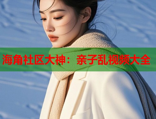 海角社区大神：亲子乱视频大全