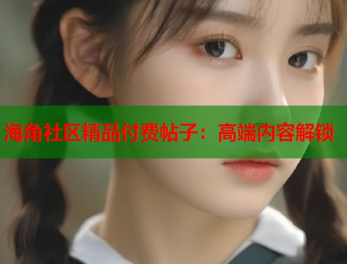 海角社区精品付费帖子：高端内容解锁