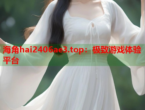 海角hai2406ae3.top：极致游戏体验平台