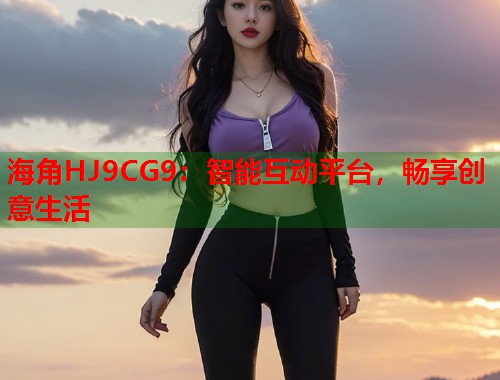 海角HJ9CG9：智能互动平台，畅享创意生活
