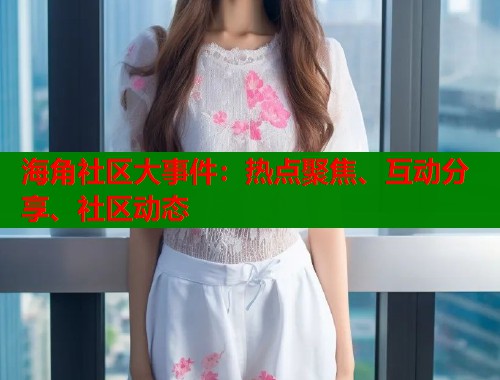 海角社区大事件：热点聚焦、互动分享、社区动态