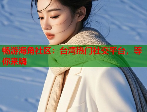 畅游海角社区：台湾热门社交平台，等你来嗨