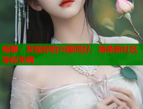 畅聊：发现你的兴趣同好，海角新社区等你来嗨