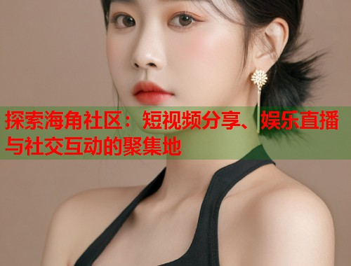 探索海角社区：短视频分享、娱乐直播与社交互动的聚集地