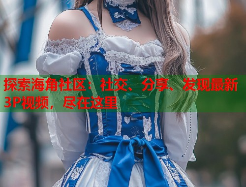 探索海角社区：社交、分享、发现最新3P视频，尽在这里