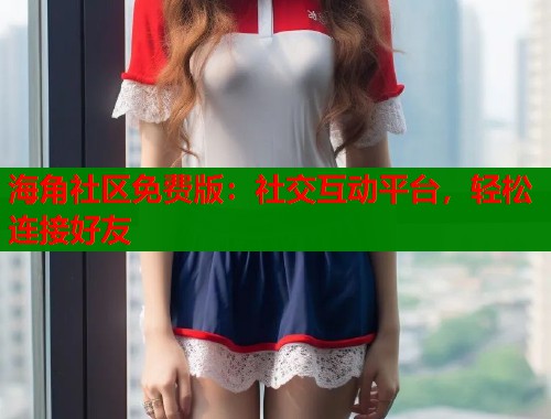 海角社区免费版：社交互动平台，轻松连接好友