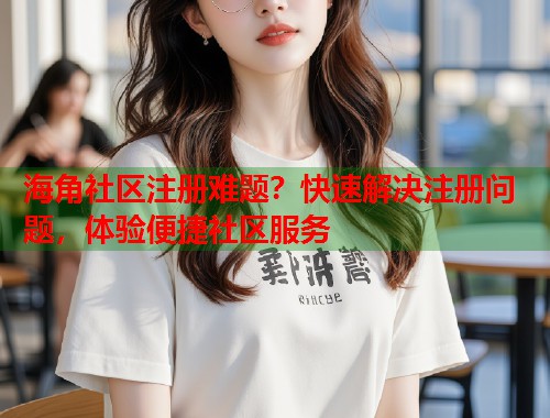 海角社区注册难题？快速解决注册问题，体验便捷社区服务