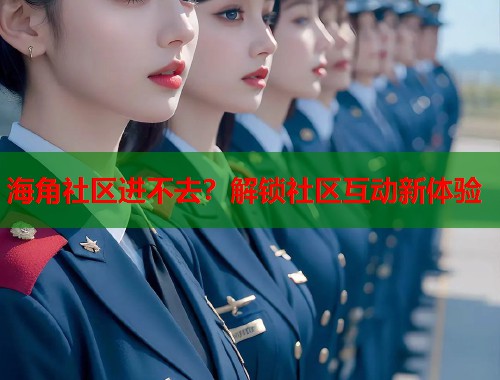 海角社区进不去？解锁社区互动新体验
