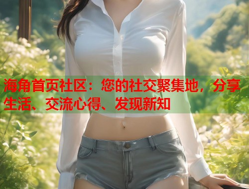 海角首页社区：您的社交聚集地，分享生活、交流心得、发现新知