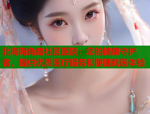 北海海角路社区医院：您的健康守护者，提供优质医疗服务和便捷就医体验