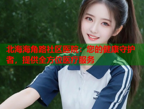 北海海角路社区医院：您的健康守护者，提供全方位医疗服务