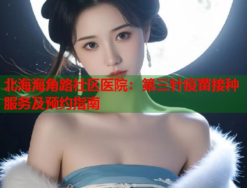 北海海角路社区医院：第三针疫苗接种服务及预约指南