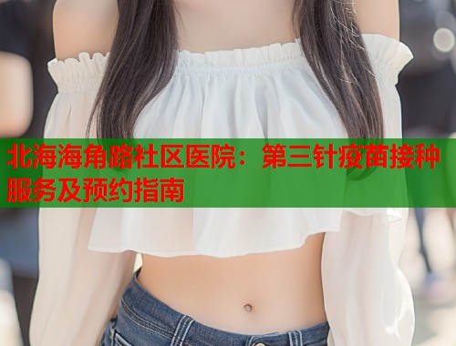 北海海角路社区医院：第三针疫苗接种服务及预约指南