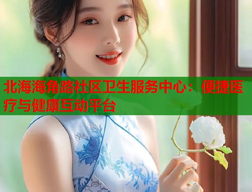 北海海角路社区卫生服务中心：便捷医疗与健康互动平台