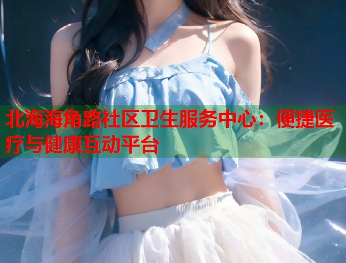 北海海角路社区卫生服务中心：便捷医疗与健康互动平台